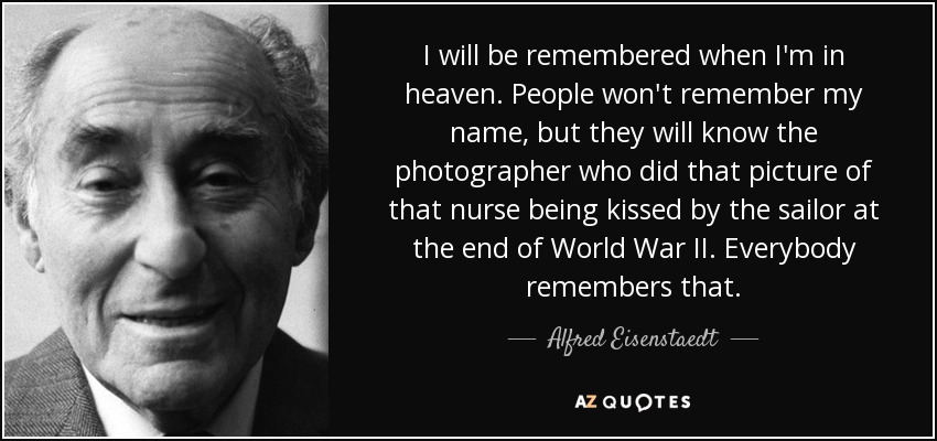 I will be remembered when I'm in heaven. People won't remember my name, but they will know the photographer who did that picture of that nurse being kissed by the sailor at the end of World War II. Everybody remembers that. - Alfred Eisenstaedt