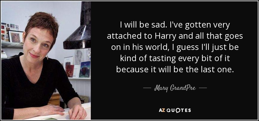 I will be sad. I've gotten very attached to Harry and all that goes on in his world, I guess I'll just be kind of tasting every bit of it because it will be the last one. - Mary GrandPre