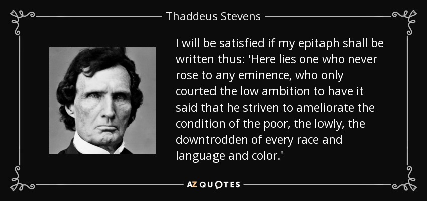 I will be satisfied if my epitaph shall be written thus: 'Here lies one who never rose to any eminence, who only courted the low ambition to have it said that he striven to ameliorate the condition of the poor, the lowly, the downtrodden of every race and language and color.' - Thaddeus Stevens