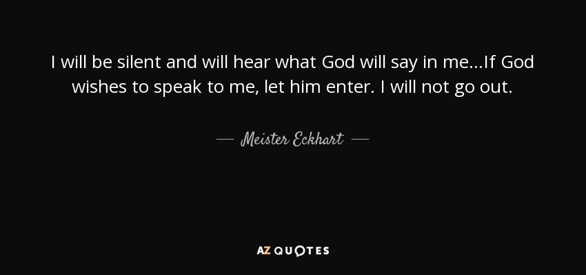 I will be silent and will hear what God will say in me...If God wishes to speak to me, let him enter. I will not go out. - Meister Eckhart