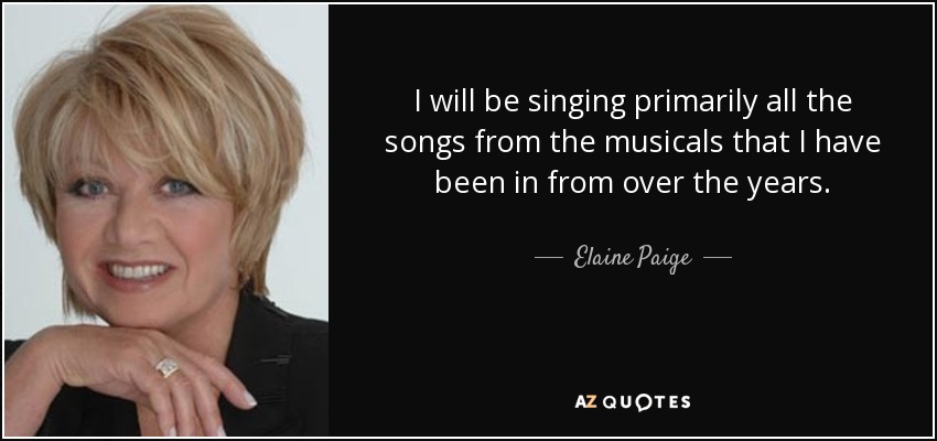 I will be singing primarily all the songs from the musicals that I have been in from over the years. - Elaine Paige