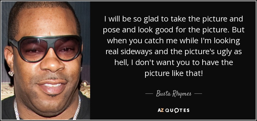 I will be so glad to take the picture and pose and look good for the picture. But when you catch me while I'm looking real sideways and the picture's ugly as hell, I don't want you to have the picture like that! - Busta Rhymes