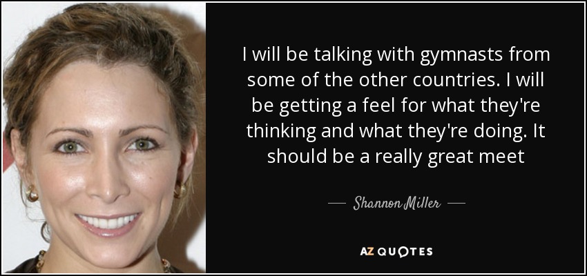 I will be talking with gymnasts from some of the other countries. I will be getting a feel for what they're thinking and what they're doing. It should be a really great meet - Shannon Miller