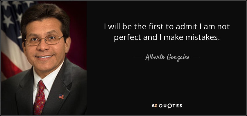 I will be the first to admit I am not perfect and I make mistakes. - Alberto Gonzales