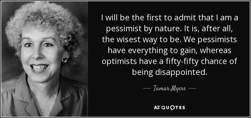 I will be the first to admit that I am a pessimist by nature. It is, after all, the wisest way to be. We pessimists have everything to gain, whereas optimists have a fifty-fifty chance of being disappointed. - Tamar Myers