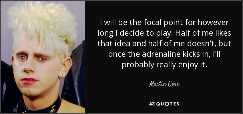 I will be the focal point for however long I decide to play. Half of me likes that idea and half of me doesn't, but once the adrenaline kicks in, I'll probably really enjoy it. - Martin Gore