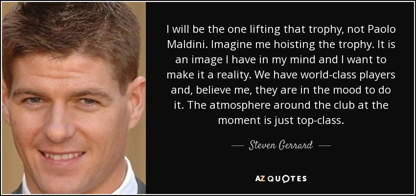 I will be the one lifting that trophy, not Paolo Maldini. Imagine me hoisting the trophy. It is an image I have in my mind and I want to make it a reality. We have world-class players and, believe me, they are in the mood to do it. The atmosphere around the club at the moment is just top-class. - Steven Gerrard