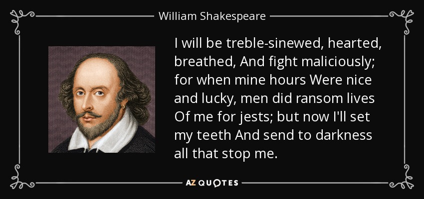 I will be treble-sinewed, hearted, breathed, And fight maliciously; for when mine hours Were nice and lucky, men did ransom lives Of me for jests; but now I'll set my teeth And send to darkness all that stop me. - William Shakespeare