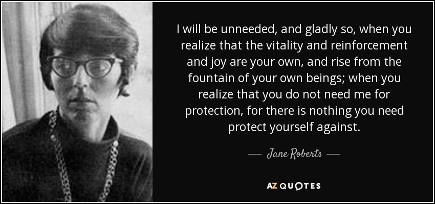 I will be unneeded, and gladly so, when you realize that the vitality and reinforcement and joy are your own, and rise from the fountain of your own beings; when you realize that you do not need me for protection, for there is nothing you need protect yourself against. - Jane Roberts