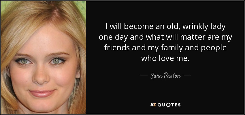 I will become an old, wrinkly lady one day and what will matter are my friends and my family and people who love me. - Sara Paxton