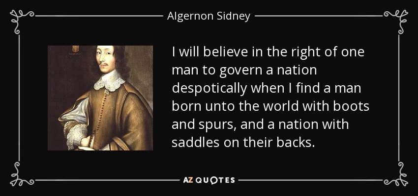 I will believe in the right of one man to govern a nation despotically when I find a man born unto the world with boots and spurs, and a nation with saddles on their backs. - Algernon Sidney