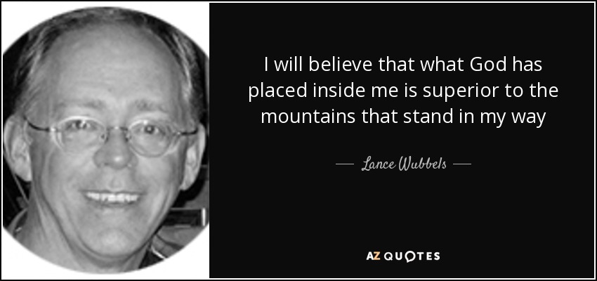 I will believe that what God has placed inside me is superior to the mountains that stand in my way - Lance Wubbels