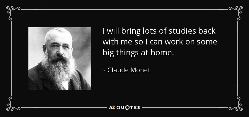 I will bring lots of studies back with me so I can work on some big things at home. - Claude Monet
