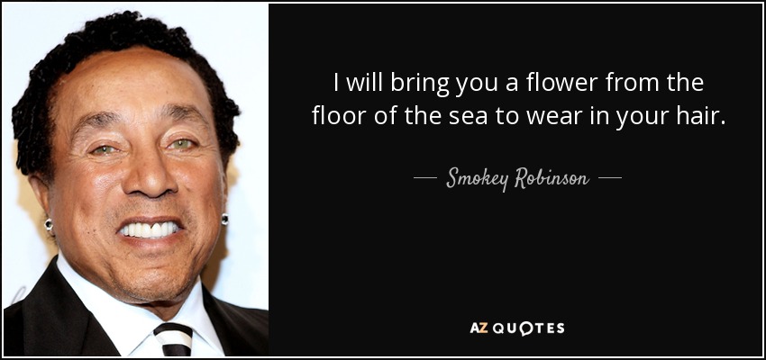 I will bring you a flower from the floor of the sea to wear in your hair. - Smokey Robinson