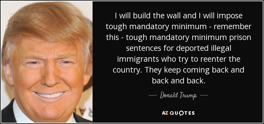 I will build the wall and I will impose tough mandatory minimum - remember this - tough mandatory minimum prison sentences for deported illegal immigrants who try to reenter the country. They keep coming back and back and back. - Donald Trump
