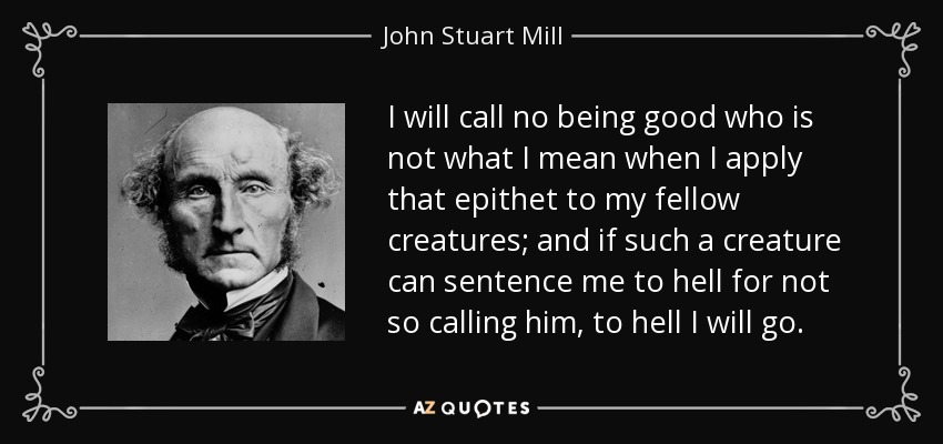 I will call no being good who is not what I mean when I apply that epithet to my fellow creatures; and if such a creature can sentence me to hell for not so calling him, to hell I will go . - John Stuart Mill
