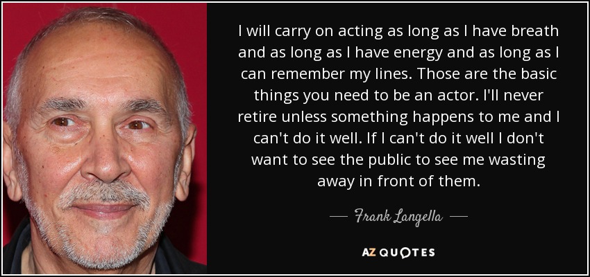 I will carry on acting as long as I have breath and as long as I have energy and as long as I can remember my lines. Those are the basic things you need to be an actor. I'll never retire unless something happens to me and I can't do it well. If I can't do it well I don't want to see the public to see me wasting away in front of them. - Frank Langella