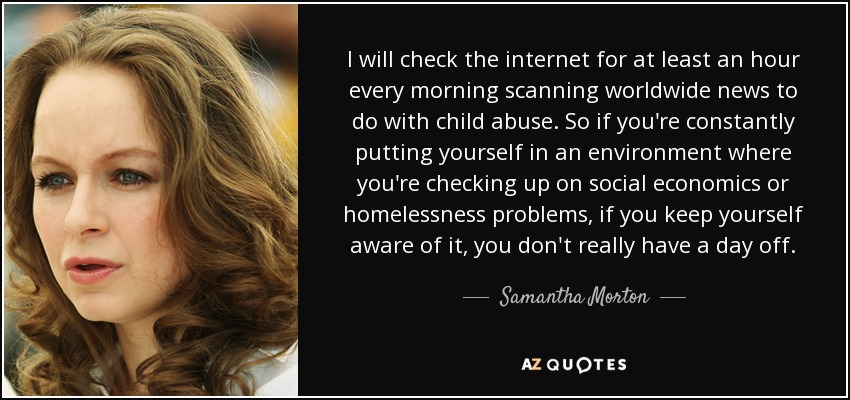 I will check the internet for at least an hour every morning scanning worldwide news to do with child abuse. So if you're constantly putting yourself in an environment where you're checking up on social economics or homelessness problems, if you keep yourself aware of it, you don't really have a day off. - Samantha Morton