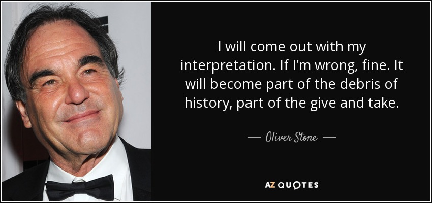 I will come out with my interpretation. If I'm wrong, fine. It will become part of the debris of history, part of the give and take. - Oliver Stone