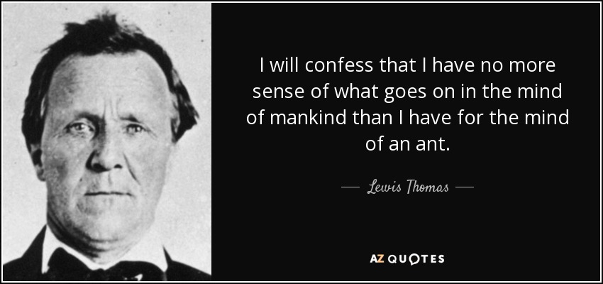 I will confess that I have no more sense of what goes on in the mind of mankind than I have for the mind of an ant. - Lewis Thomas