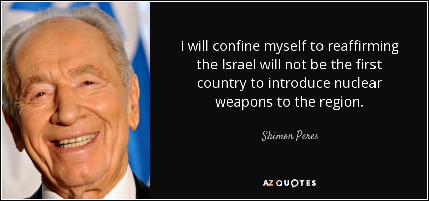 I will confine myself to reaffirming the Israel will not be the first country to introduce nuclear weapons to the region. - Shimon Peres