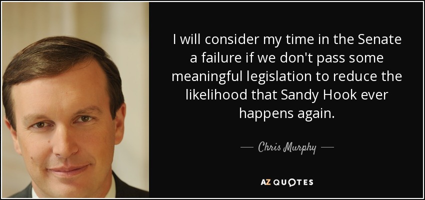 I will consider my time in the Senate a failure if we don't pass some meaningful legislation to reduce the likelihood that Sandy Hook ever happens again. - Chris Murphy
