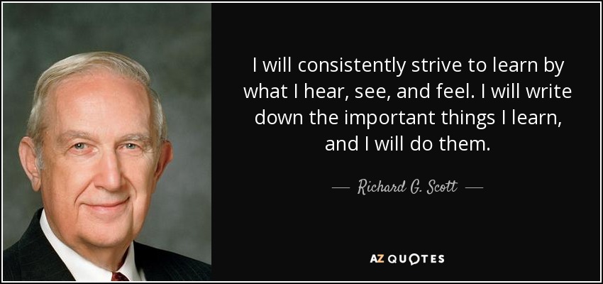 I will consistently strive to learn by what I hear, see, and feel. I will write down the important things I learn, and I will do them. - Richard G. Scott