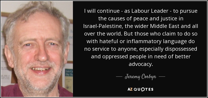 I will continue - as Labour Leader - to pursue the causes of peace and justice in Israel-Palestine, the wider Middle East and all over the world. But those who claim to do so with hateful or inflammatory language do no service to anyone, especially dispossessed and oppressed people in need of better advocacy. - Jeremy Corbyn