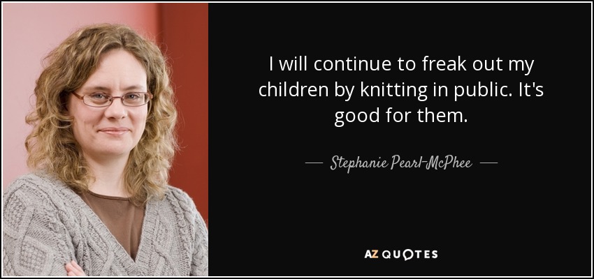 I will continue to freak out my children by knitting in public. It's good for them. - Stephanie Pearl-McPhee