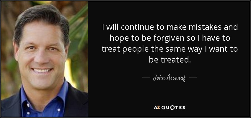 I will continue to make mistakes and hope to be forgiven so I have to treat people the same way I want to be treated. - John Assaraf