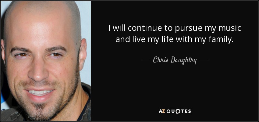 I will continue to pursue my music and live my life with my family. - Chris Daughtry