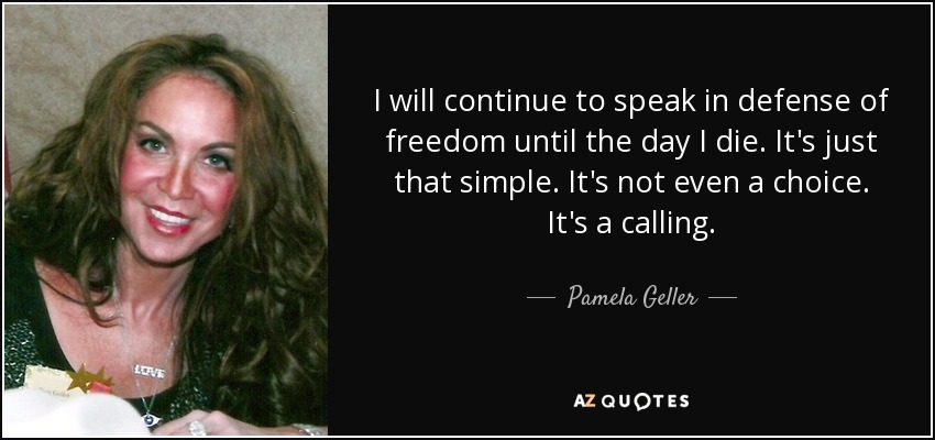 I will continue to speak in defense of freedom until the day I die. It's just that simple. It's not even a choice. It's a calling. - Pamela Geller