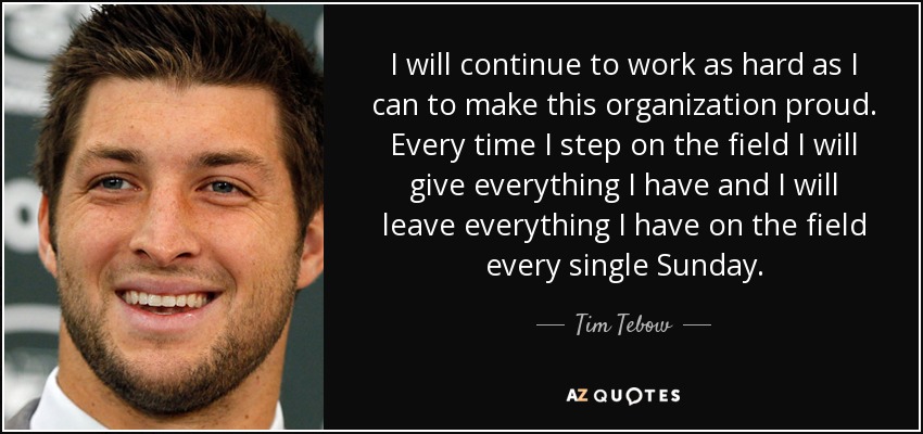 I will continue to work as hard as I can to make this organization proud. Every time I step on the field I will give everything I have and I will leave everything I have on the field every single Sunday. - Tim Tebow