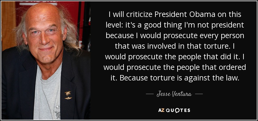 I will criticize President Obama on this level: it's a good thing I'm not president because I would prosecute every person that was involved in that torture. I would prosecute the people that did it. I would prosecute the people that ordered it. Because torture is against the law. - Jesse Ventura