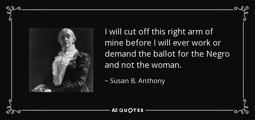 I will cut off this right arm of mine before I will ever work or demand the ballot for the Negro and not the woman. - Susan B. Anthony