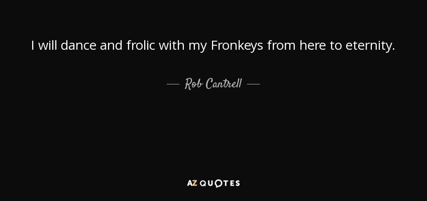 I will dance and frolic with my Fronkeys from here to eternity. - Rob Cantrell