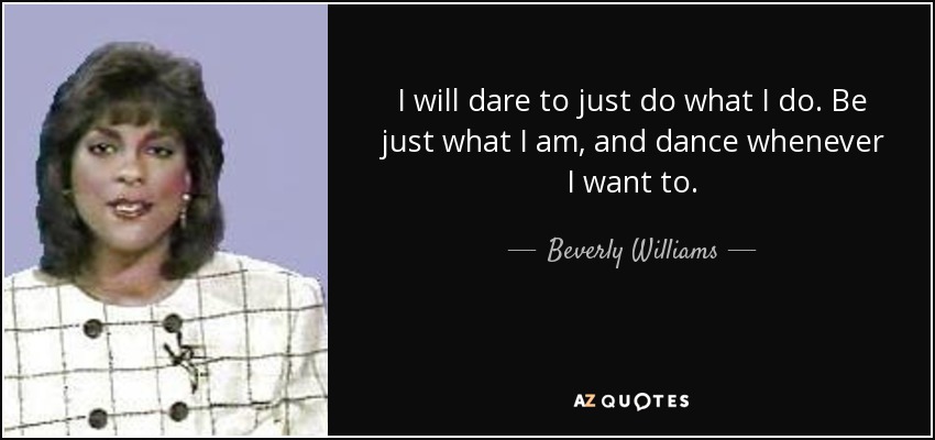I will dare to just do what I do. Be just what I am, and dance whenever I want to. - Beverly Williams