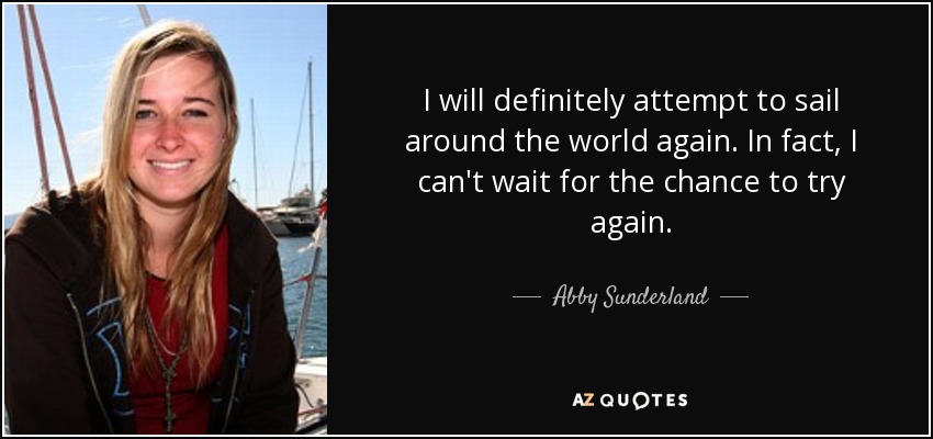 I will definitely attempt to sail around the world again. In fact, I can't wait for the chance to try again. - Abby Sunderland