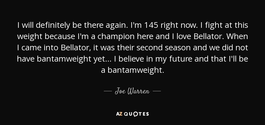 I will definitely be there again. I'm 145 right now. I fight at this weight because I'm a champion here and I love Bellator. When I came into Bellator, it was their second season and we did not have bantamweight yet... I believe in my future and that I'll be a bantamweight. - Joe Warren