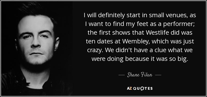 I will definitely start in small venues, as I want to find my feet as a performer; the first shows that Westlife did was ten dates at Wembley, which was just crazy. We didn't have a clue what we were doing because it was so big. - Shane Filan
