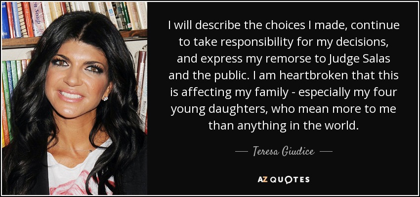 I will describe the choices I made, continue to take responsibility for my decisions, and express my remorse to Judge Salas and the public. I am heartbroken that this is affecting my family - especially my four young daughters, who mean more to me than anything in the world. - Teresa Giudice