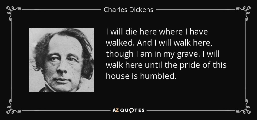 I will die here where I have walked. And I will walk here, though I am in my grave. I will walk here until the pride of this house is humbled. - Charles Dickens
