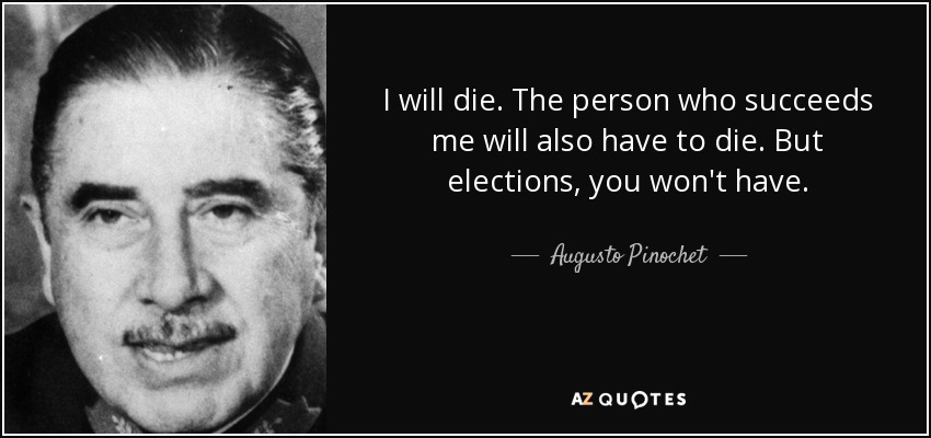 I will die. The person who succeeds me will also have to die. But elections, you won't have. - Augusto Pinochet