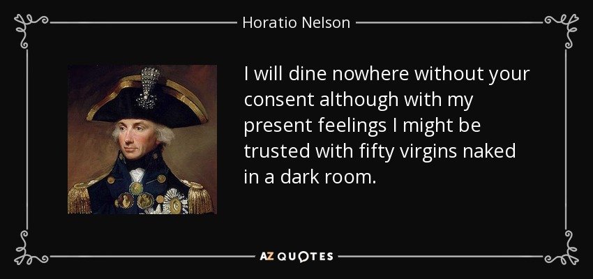 I will dine nowhere without your consent although with my present feelings I might be trusted with fifty virgins naked in a dark room. - Horatio Nelson