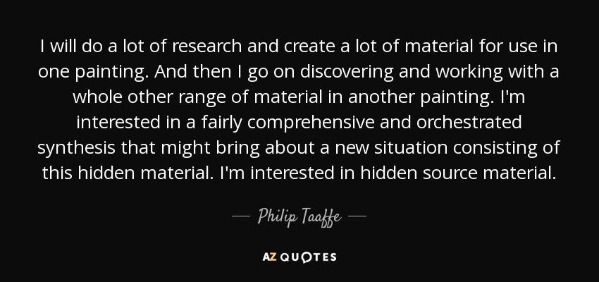 I will do a lot of research and create a lot of material for use in one painting. And then I go on discovering and working with a whole other range of material in another painting. I'm interested in a fairly comprehensive and orchestrated synthesis that might bring about a new situation consisting of this hidden material. I'm interested in hidden source material. - Philip Taaffe