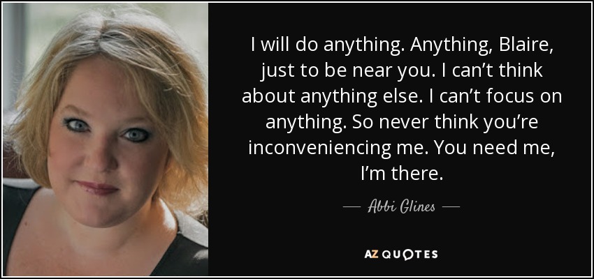 I will do anything. Anything, Blaire, just to be near you. I can’t think about anything else. I can’t focus on anything. So never think you’re inconveniencing me. You need me, I’m there. - Abbi Glines