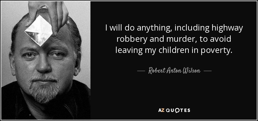 I will do anything, including highway robbery and murder, to avoid leaving my children in poverty. - Robert Anton Wilson