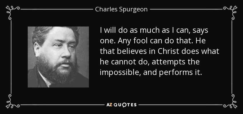 I will do as much as I can, says one. Any fool can do that. He that believes in Christ does what he cannot do, attempts the impossible, and performs it. - Charles Spurgeon