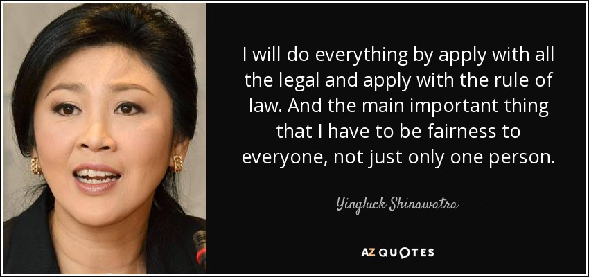 I will do everything by apply with all the legal and apply with the rule of law. And the main important thing that I have to be fairness to everyone, not just only one person. - Yingluck Shinawatra
