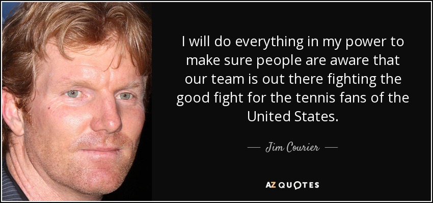 I will do everything in my power to make sure people are aware that our team is out there fighting the good fight for the tennis fans of the United States. - Jim Courier